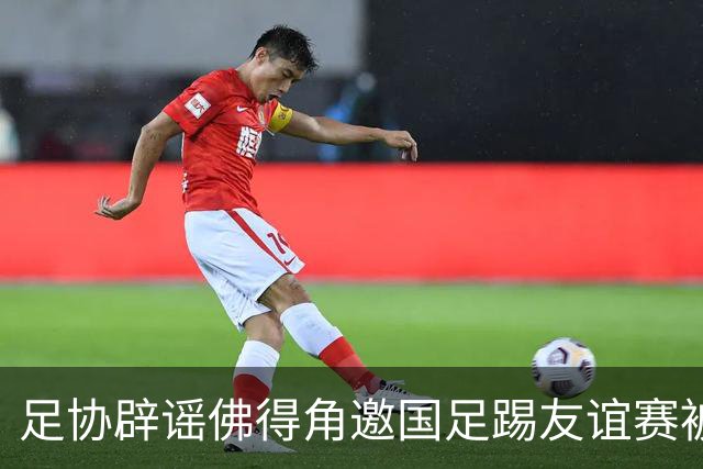 足协辟谣佛得角邀国足踢友谊赛被拒：暂未收到对方书面函件